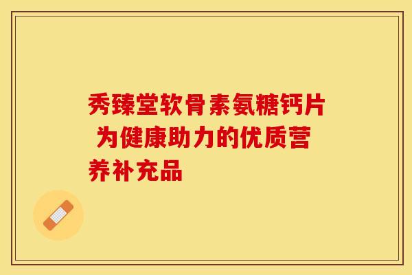 秀臻堂软骨素氨糖钙片 为健康助力的优质营养补充品 秀臻堂软骨素氨糖钙片 为健康助力的优质营养补充品