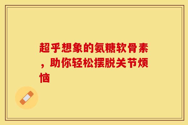 超乎想象的氨糖软骨素，助你轻松摆脱关节烦恼