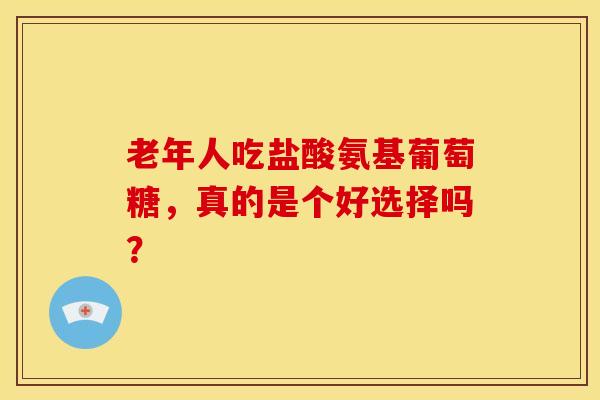老年人吃盐酸氨基葡萄糖,真的是个好选择吗? 老年人吃盐酸氨基葡萄糖,真的是个好选择吗?