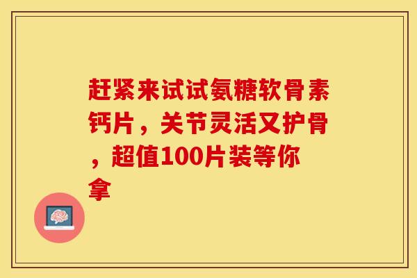 赶紧来试试氨糖软骨素钙片，关节灵活又护骨，超值100片装等你拿