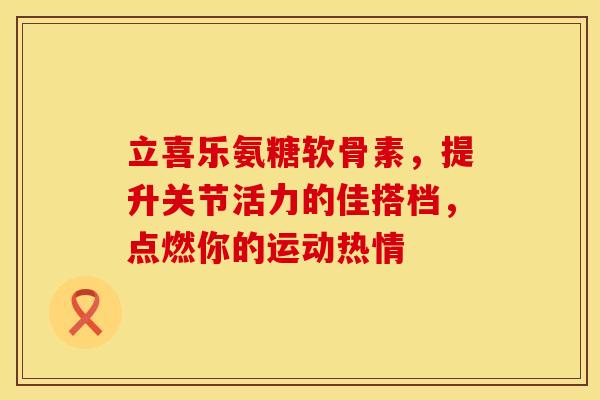 立喜乐氨糖软骨素，提升关节活力的佳搭档，点燃你的运动热情
