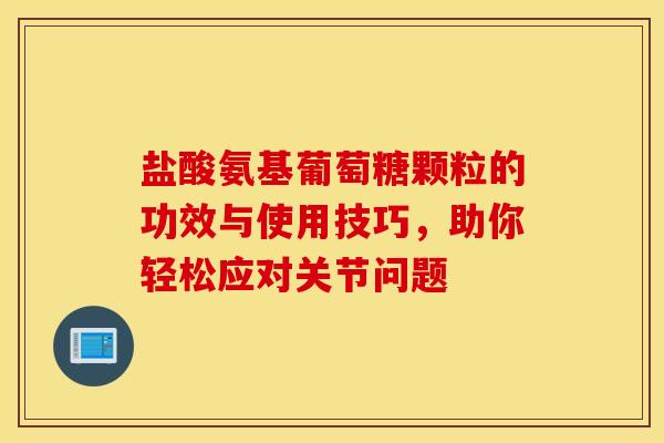 盐酸氨基葡萄糖颗粒的功效与使用技巧，助你轻松应对关节问题