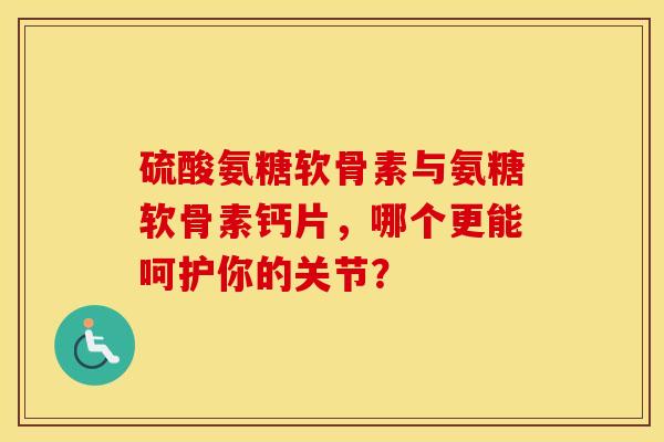硫酸氨糖软骨素与氨糖软骨素钙片，哪个更能呵护你的关节？