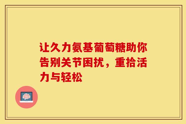 让久力氨基葡萄糖助你告别关节困扰，重拾活力与轻松