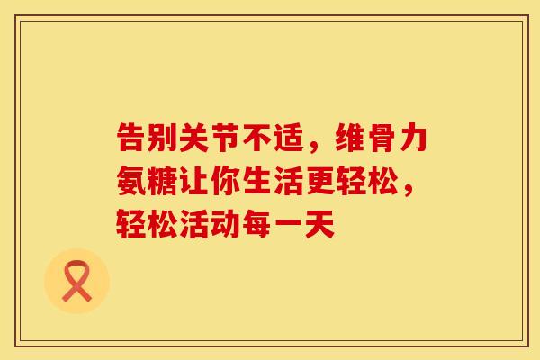 告别关节不适,维骨力氨糖让你生活更轻松,轻松活动每一天 告别关节不适,维骨力氨糖让你生活更轻松,轻松活动每一天