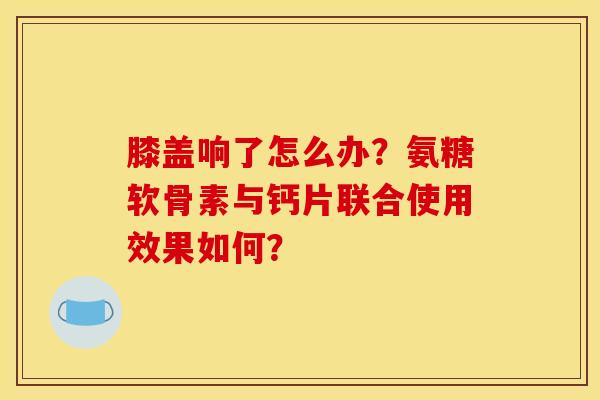 膝盖响了怎么办?氨糖软骨素与钙片联合使用效果如何? 膝盖响了怎么办?氨糖软骨素与钙片联合使用效果如何?