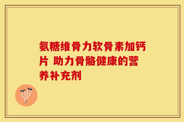 氨糖维骨力软骨素加钙片 助力骨骼健康的营养补充剂