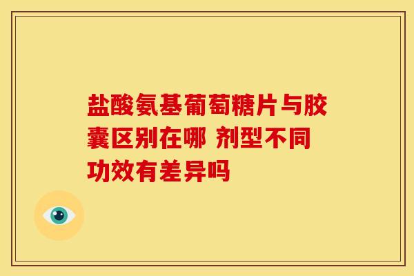 盐酸氨基葡萄糖片与胶囊区别在哪 剂型不同功效有差异吗