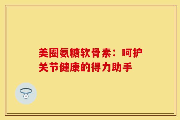 美圈氨糖软骨素：呵护关节健康的得力助手