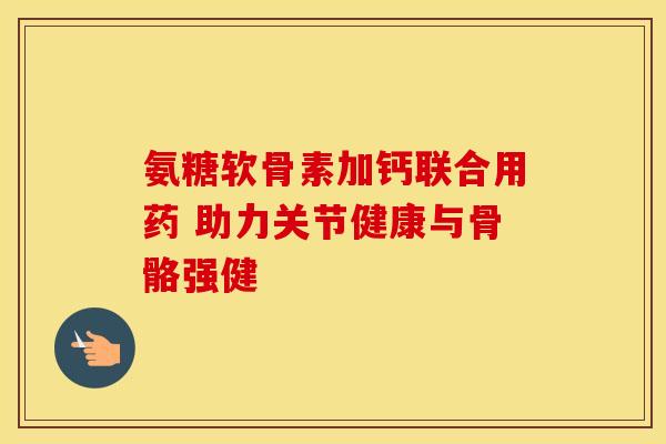 氨糖软骨素加钙联合用药 助力关节健康与骨骼强健 氨糖软骨素加钙联合用药 助力关节健康与骨骼强健