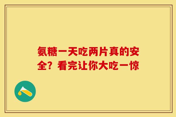 氨糖一天吃两片真的安全？看完让你大吃一惊