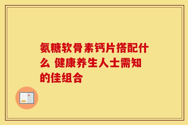 氨糖软骨素钙片搭配什么 健康养生人士需知的佳组合