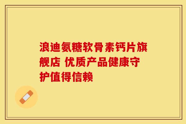 浪迪氨糖软骨素钙片旗舰店 优质产品健康守护值得信赖 浪迪氨糖软骨素钙片旗舰店 优质产品健康守护值得信赖