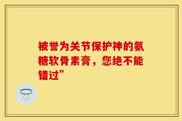 被誉为关节保护神的氨糖软骨素膏，您绝不能错过”