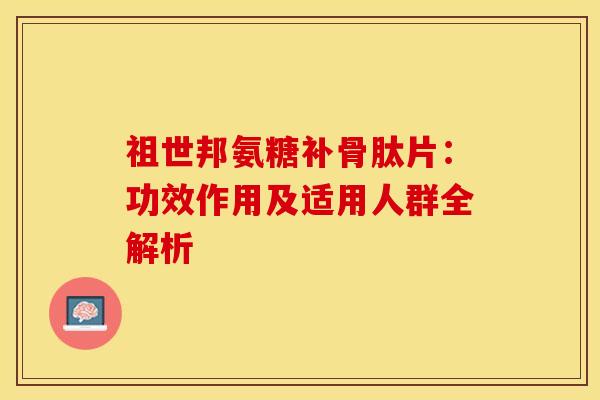 祖世邦氨糖补骨肽片：功效作用及适用人群全解析