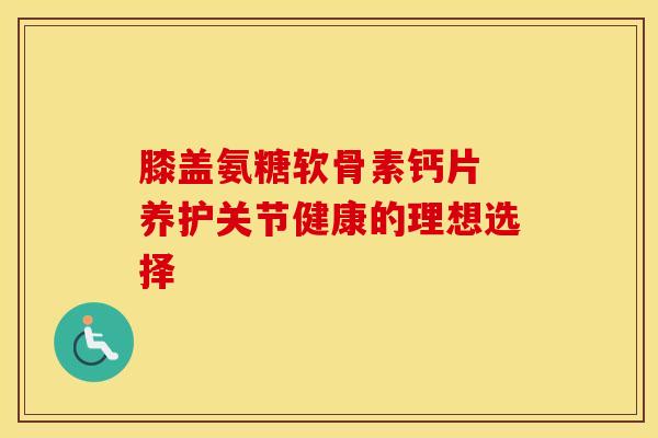 膝盖氨糖软骨素钙片 养护关节健康的理想选择