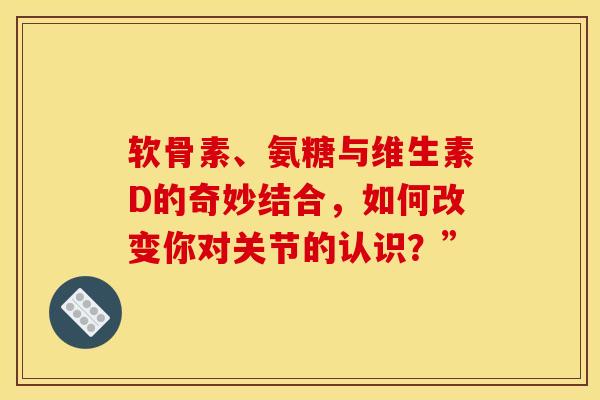 软骨素、氨糖与维生素D的奇妙结合，如何改变你对关节的认识？”