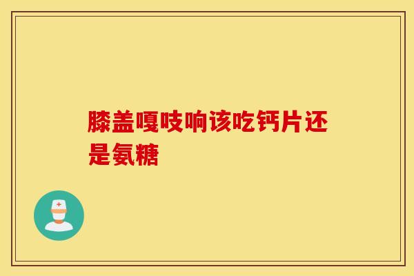 膝盖嘎吱响该吃钙片还是氨糖 膝盖嘎吱响该吃钙片还是氨糖