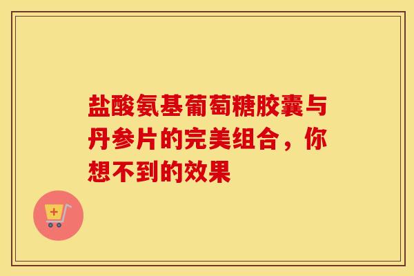 盐酸氨基葡萄糖胶囊与丹参片的完美组合，你想不到的效果