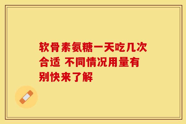 软骨素氨糖一天吃几次合适 不同情况用量有别快来了解