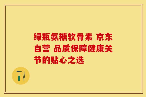 绿瓶氨糖软骨素 京东自营 品质保障健康关节的贴心之选