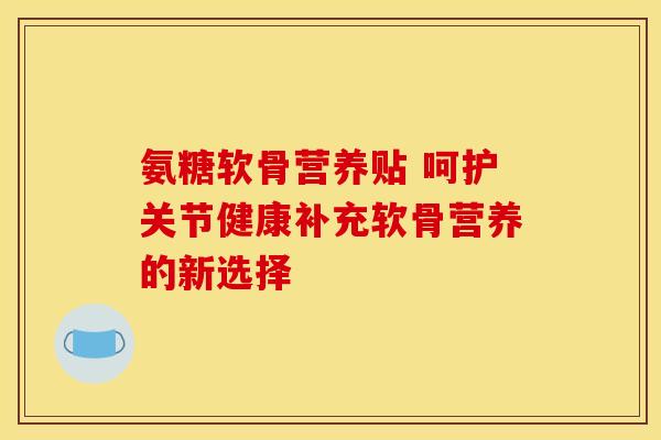 氨糖软骨营养贴 呵护关节健康补充软骨营养的新选择