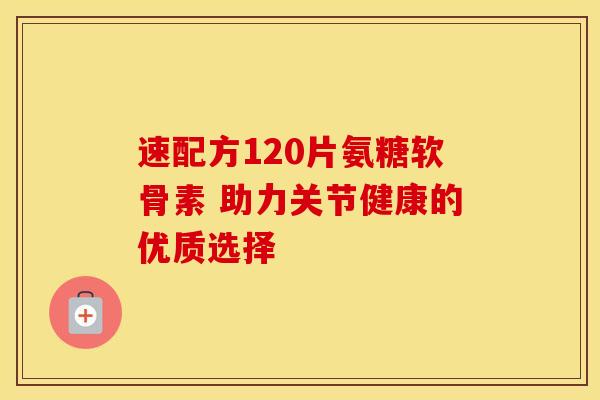 速配方120片氨糖软骨素 助力关节健康的优质选择