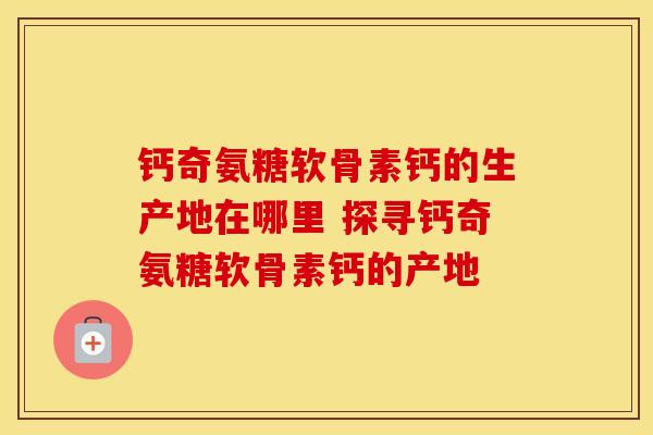 钙奇氨糖软骨素钙的生产地在哪里 探寻钙奇氨糖软骨素钙的产地