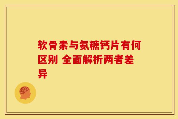 软骨素与氨糖钙片有何区别 全面解析两者差异