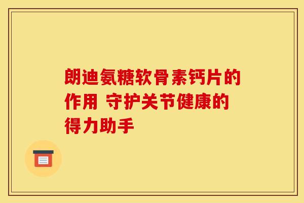 朗迪氨糖软骨素钙片的作用 守护关节健康的得力助手 朗迪氨糖软骨素钙片的作用 守护关节健康的得力助手