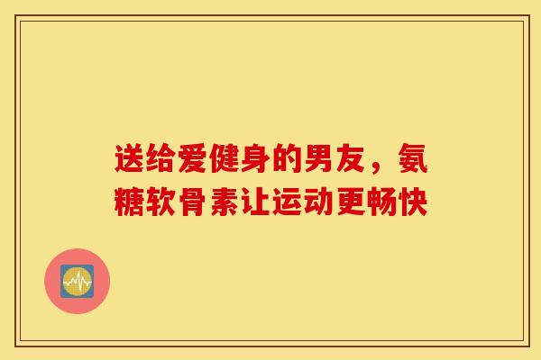 送给爱健身的男友,氨糖软骨素让运动更畅快 送给爱健身的男友,氨糖软骨素让运动更畅快