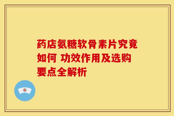 药店氨糖软骨素片究竟如何 功效作用及选购要点全解析