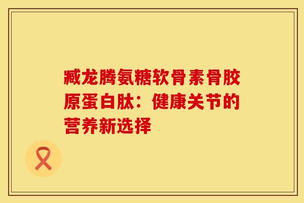 臧龙腾氨糖软骨素骨胶原蛋白肽：健康关节的营养新选择