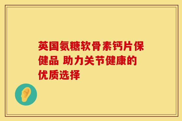 英国氨糖软骨素钙片保健品 助力关节健康的优质选择 英国氨糖软骨素钙片保健品 助力关节健康的优质选择
