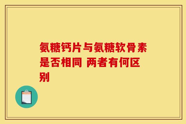 氨糖钙片与氨糖软骨素是否相同 两者有何区别