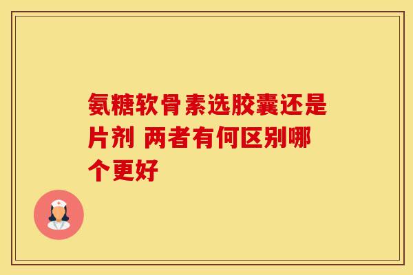 氨糖软骨素选胶囊还是片剂 两者有何区别哪个更好