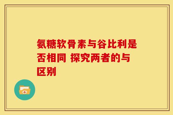 氨糖软骨素与谷比利是否相同 探究两者的与区别 氨糖软骨素与谷比利是否相同 探究两者的与区别