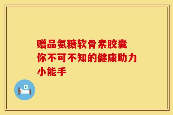 赠品氨糖软骨素胶囊 你不可不知的健康助力小能手