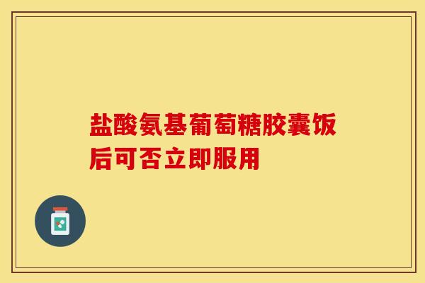 盐酸氨基葡萄糖胶囊饭后可否立即服用 盐酸氨基葡萄糖胶囊饭后可否立即服用