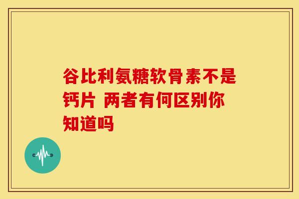 谷比利氨糖软骨素不是钙片 两者有何区别你知道吗