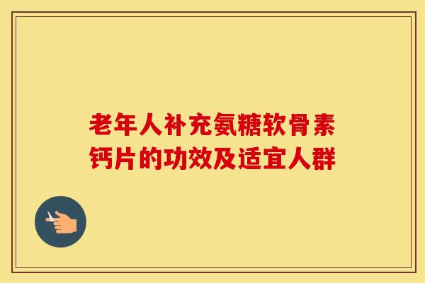 老年人补充氨糖软骨素钙片的功效及适宜人群