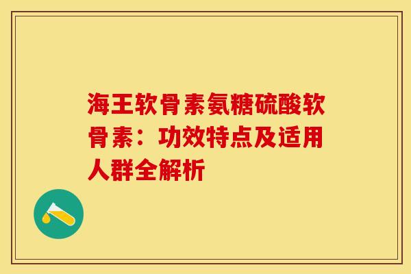 海王软骨素氨糖硫酸软骨素：功效特点及适用人群全解析