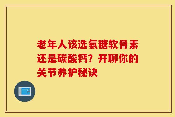 老年人该选氨糖软骨素还是碳酸钙？开聊你的关节养护秘诀