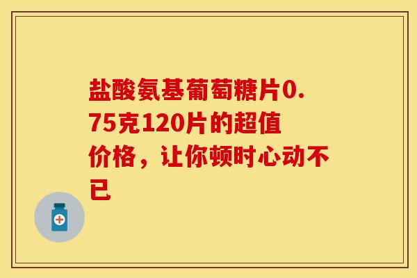盐酸氨基葡萄糖片0.75克120片的超值价格,让你顿时心动不已 盐酸氨基葡萄糖片0.75克120片的超值价格,让你顿时心动不已