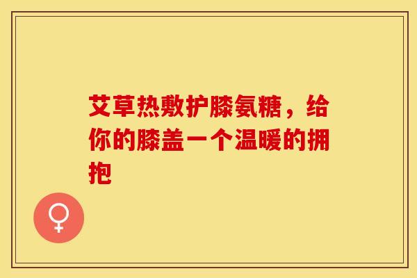 艾草热敷护膝氨糖，给你的膝盖一个温暖的拥抱