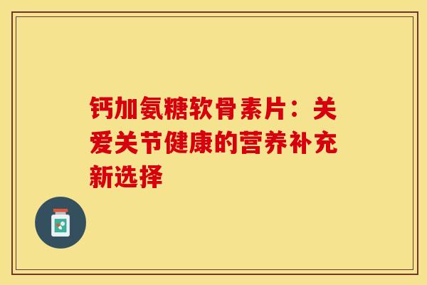 钙加氨糖软骨素片：关爱关节健康的营养补充新选择