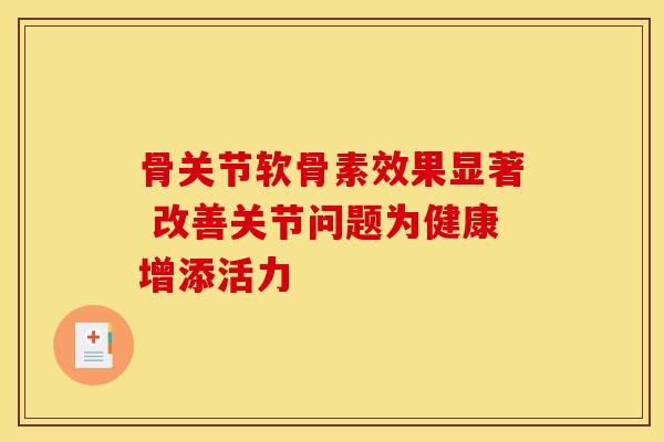 骨关节软骨素效果显著 改善关节问题为健康增添活力 骨关节软骨素效果显著 改善关节问题为健康增添活力