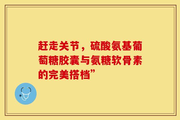 赶走关节，硫酸氨基葡萄糖胶囊与氨糖软骨素的完美搭档”