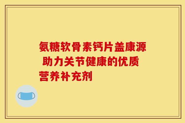 氨糖软骨素钙片盖康源 助力关节健康的优质营养补充剂
