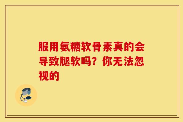 服用氨糖软骨素真的会导致腿软吗？你无法忽视的